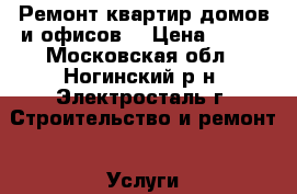 Ремонт квартир,домов и офисов. › Цена ­ 100 - Московская обл., Ногинский р-н, Электросталь г. Строительство и ремонт » Услуги   